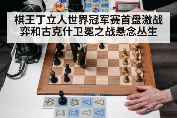 棋王丁立人世界冠军赛首盘激战弈和古克什卫冕之战悬念丛生